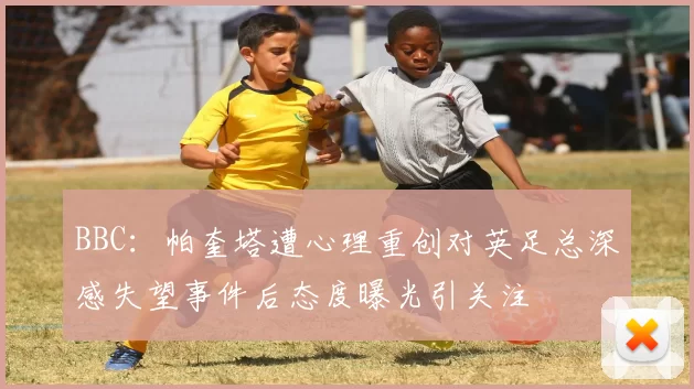 BBC：帕奎塔遭心理重创对英足总深感失望事件后态度曝光引关注